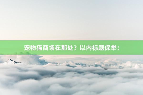 宠物猫商场在那处？以内标题保举：